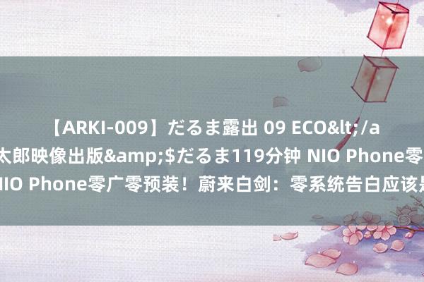 【ARKI-009】だるま露出 09 ECO</a>2008-06-19桃太郎映像出版&$だるま119分钟 NIO Phone零广零预装！蔚来白剑：零系统告白应该是高端旗舰标配