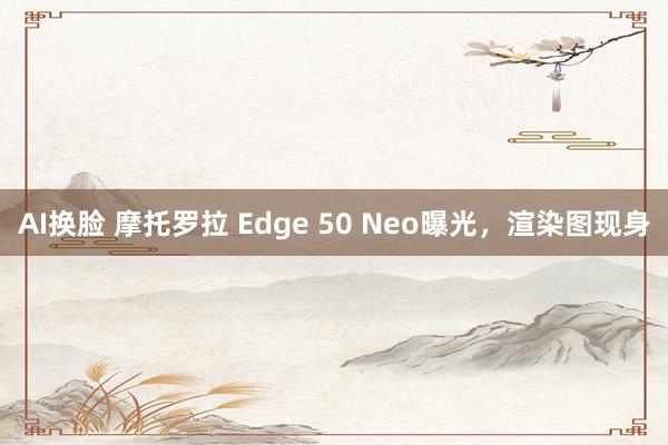 AI换脸 摩托罗拉 Edge 50 Neo曝光，渲染图现身