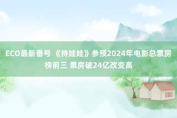 ECO最新番号 《持娃娃》参预2024年电影总票房榜前三 票房破24亿改变高