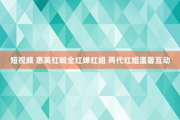 短视频 惠英红喊全红婵红姐 两代红姐温馨互动