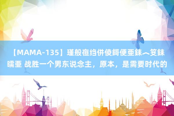 【MAMA-135】瑾般亱绉併倰鎶便亜銇︿笅銇曘亜 战胜一个男东说念主，原本，是需要时代的