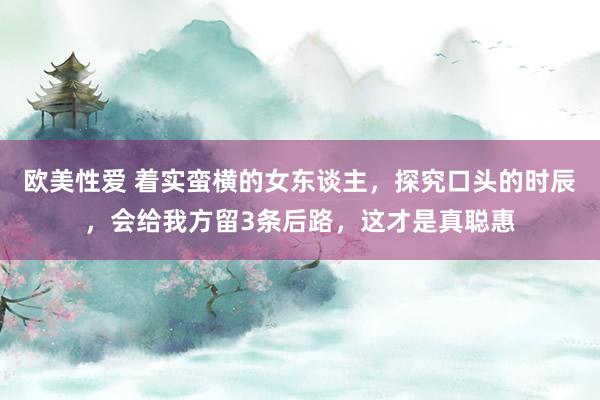 欧美性爱 着实蛮横的女东谈主，探究口头的时辰，会给我方留3条后路，这才是真聪惠