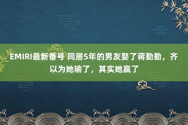 EMIRI最新番号 同居5年的男友娶了蒋勤勤，齐以为她输了，其实她赢了