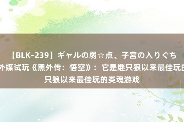 【BLK-239】ギャルの弱☆点、子宮の入りぐちぃ EMIRI 外媒试玩《黑外传：悟空》：它是继只狼以来最佳玩的类魂游戏