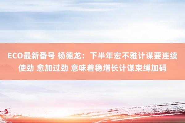 ECO最新番号 杨德龙：下半年宏不雅计谋要连续使劲 愈加过劲 意味着稳增长计谋束缚加码