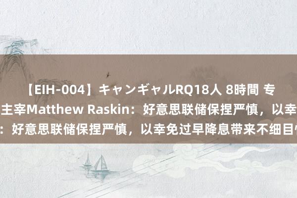 【EIH-004】キャンギャルRQ18人 8時間 专访德银好意思国利率研究主宰Matthew Raskin：好意思联储保捏严慎，以幸免过早降息带来不细目性