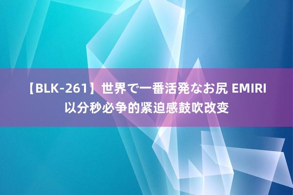 【BLK-261】世界で一番活発なお尻 EMIRI 以分秒必争的紧迫感鼓吹改变