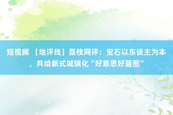 短视频 【地评线】荔枝网评：宝石以东谈主为本，共绘新式城镇化“好意思好蓝图”