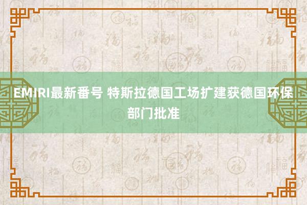 EMIRI最新番号 特斯拉德国工场扩建获德国环保部门批准