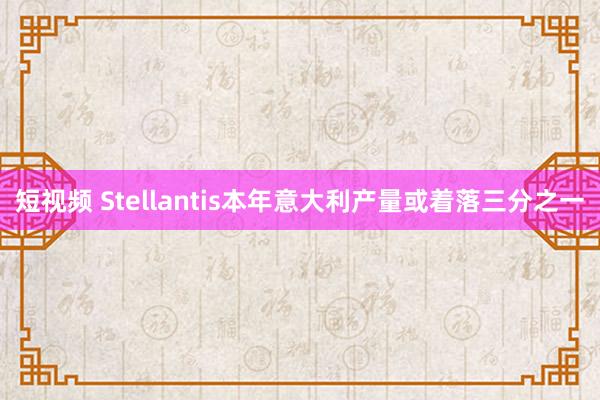 短视频 Stellantis本年意大利产量或着落三分之一