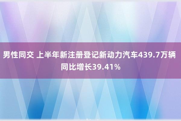 男性同交 上半年新注册登记新动力汽车439.7万辆 同比增长39.41%