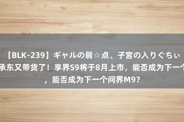 【BLK-239】ギャルの弱☆点、子宮の入りぐちぃ EMIRI 余承东又带货了！享界S9将于8月上市，能否成为下一个问界M9？