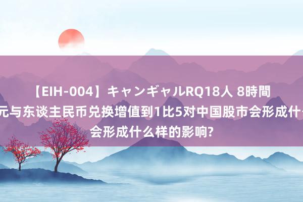 【EIH-004】キャンギャルRQ18人 8時間 如若好意思元与东谈主民币兑换增值到1比5对中国股市会形成什么样的影响?