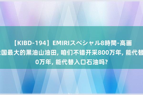 【KIBD-194】EMIRIスペシャル8時間-高画質-特別編 我国最大的黑油山油田， 咱们不错开采800万年， 能代替入口石油吗?