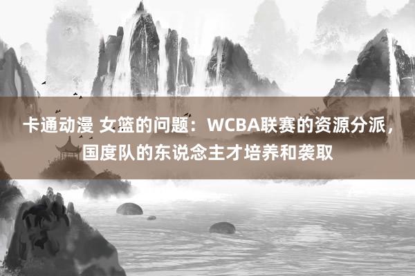 卡通动漫 女篮的问题：WCBA联赛的资源分派，国度队的东说念主才培养和袭取