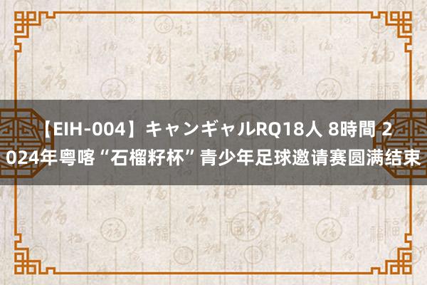 【EIH-004】キャンギャルRQ18人 8時間 2024年粤喀“石榴籽杯”青少年足球邀请赛圆满结束