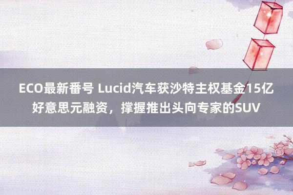 ECO最新番号 Lucid汽车获沙特主权基金15亿好意思元融资，撑握推出头向专家的SUV