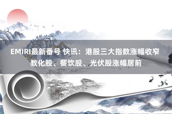 EMIRI最新番号 快讯：港股三大指数涨幅收窄 教化股、餐饮股、光伏股涨幅居前