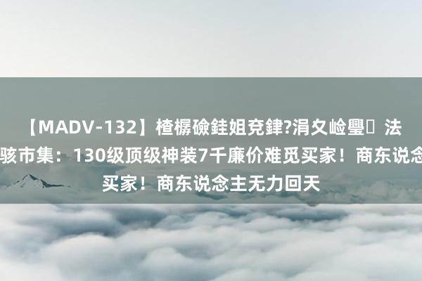 【MADV-132】楂樼礆銈姐兗銉?涓夊崄璺法 梦境西游惊骇市集：130级顶级神装7千廉价难觅买家！商东说念主无力回天