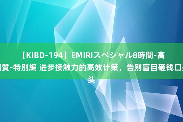 【KIBD-194】EMIRIスペシャル8時間-高画質-特別編 进步接触力的高效计策，告别盲目砸钱口头