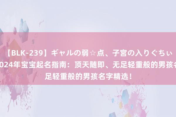 【BLK-239】ギャルの弱☆点、子宮の入りぐちぃ EMIRI 2024年宝宝起名指南：顶天随即、无足轻重般的男孩名字精选！