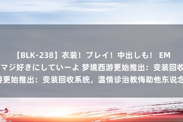 【BLK-238】衣装！プレイ！中出しも！ EMIRIのつぶやき指令で私をマジ好きにしていーよ 梦境西游更始推出：变装回收系统，温情诊治教悔助他东说念主升级！