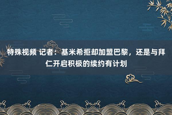 特殊视频 记者：基米希拒却加盟巴黎，还是与拜仁开启积极的续约有计划