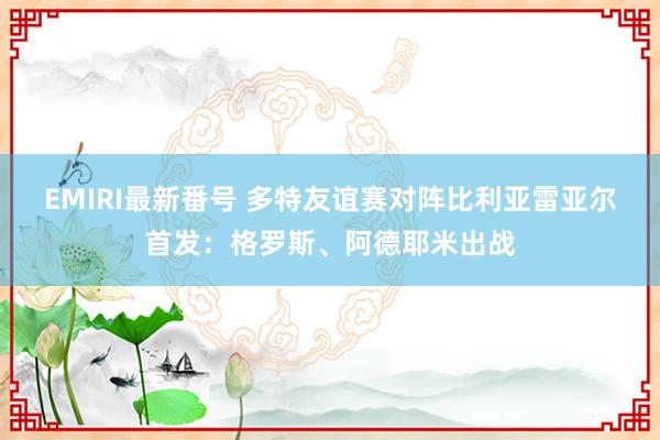 EMIRI最新番号 多特友谊赛对阵比利亚雷亚尔首发：格罗斯、阿德耶米出战