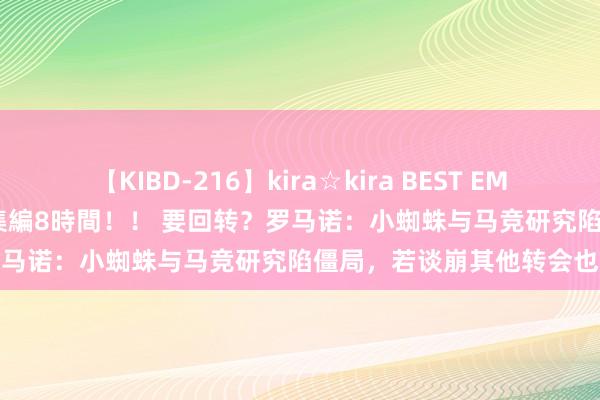 【KIBD-216】kira☆kira BEST EMIRI-中出し性交20発超え-総集編8時間！！ 要回转？罗马诺：小蜘蛛与马竞研究陷僵局，若谈崩其他转会也会吹