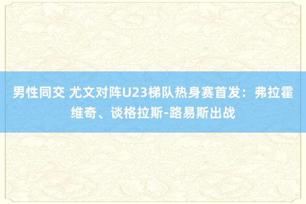 男性同交 尤文对阵U23梯队热身赛首发：弗拉霍维奇、谈格拉斯-路易斯出战