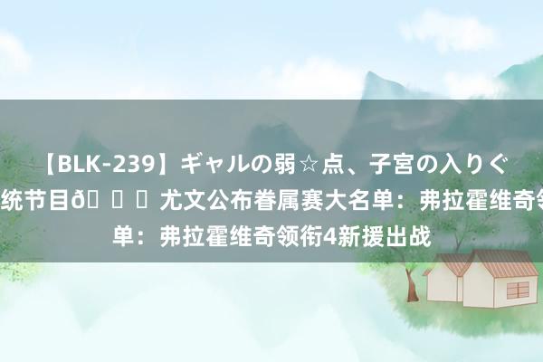 【BLK-239】ギャルの弱☆点、子宮の入りぐちぃ EMIRI 传统节目?尤文公布眷属赛大名单：弗拉霍维奇领衔4新援出战