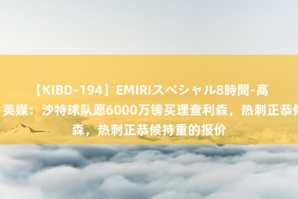 【KIBD-194】EMIRIスペシャル8時間-高画質-特別編 英媒：沙特球队愿6000万镑买理查利森，热刺正恭候持重的报价