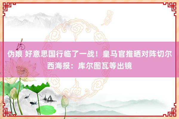 伪娘 好意思国行临了一战！皇马官推晒对阵切尔西海报：库尔图瓦等出镜