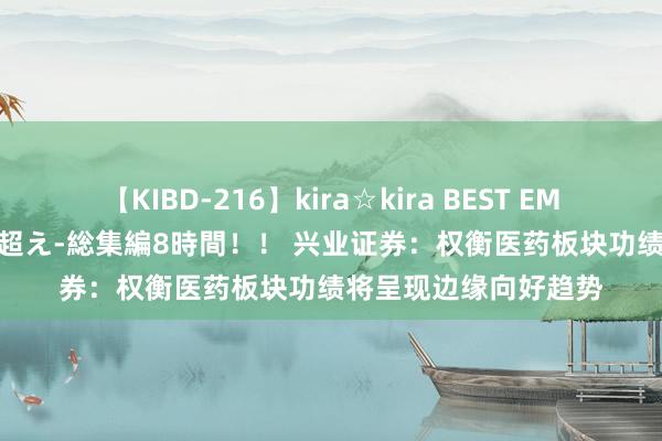 【KIBD-216】kira☆kira BEST EMIRI-中出し性交20発超え-総集編8時間！！ 兴业证券：权衡医药板块功绩将呈现边缘向好趋势