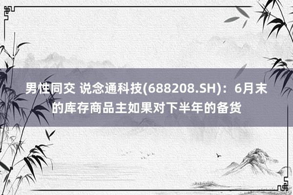 男性同交 说念通科技(688208.SH)：6月末的库存商品主如果对下半年的备货