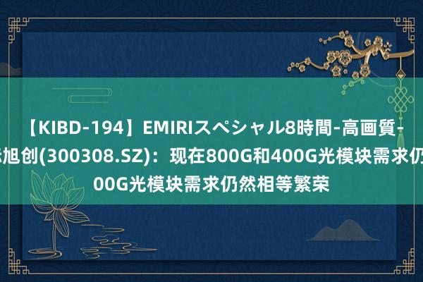 【KIBD-194】EMIRIスペシャル8時間-高画質-特別編 中际旭创(300308.SZ)：现在800G和400G光模块需求仍然相等繁荣