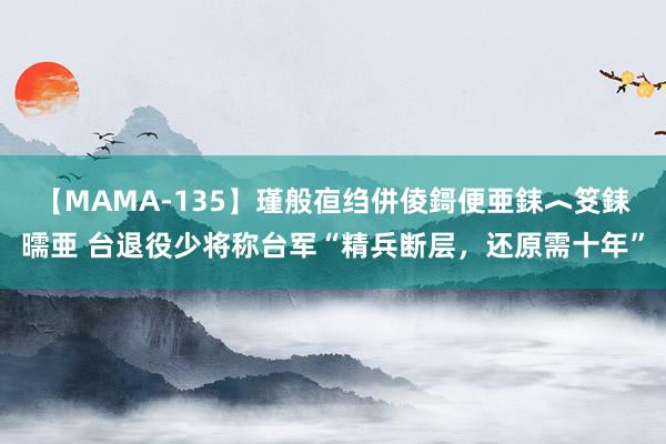 【MAMA-135】瑾般亱绉併倰鎶便亜銇︿笅銇曘亜 台退役少将称台军“精兵断层，还原需十年”