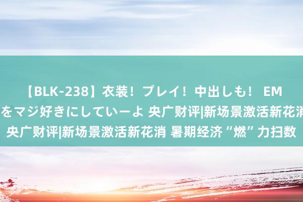 【BLK-238】衣装！プレイ！中出しも！ EMIRIのつぶやき指令で私をマジ好きにしていーよ 央广财评|新场景激活新花消 暑期经济“燃”力扫数