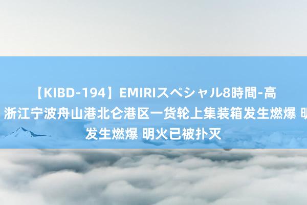 【KIBD-194】EMIRIスペシャル8時間-高画質-特別編 浙江宁波舟山港北仑港区一货轮上集装箱发生燃爆 明火已被扑灭