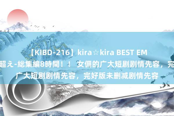 【KIBD-216】kira☆kira BEST EMIRI-中出し性交20発超え-総集編8時間！！ 女佣的广大短剧剧情先容，完好版未删减剧情先容