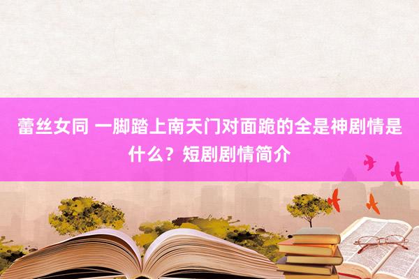 蕾丝女同 一脚踏上南天门对面跪的全是神剧情是什么？短剧剧情简介