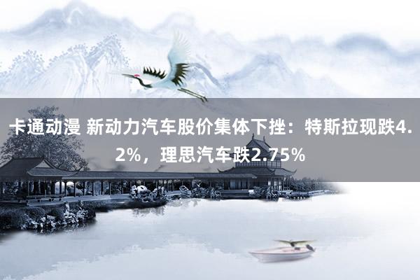 卡通动漫 新动力汽车股价集体下挫：特斯拉现跌4.2%，理思汽车跌2.75%