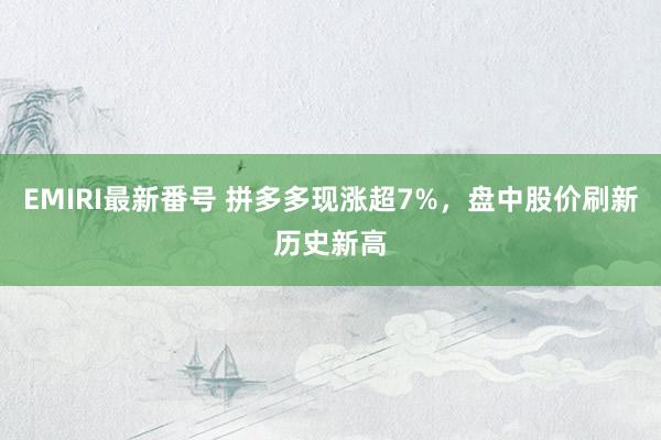 EMIRI最新番号 拼多多现涨超7%，盘中股价刷新历史新高