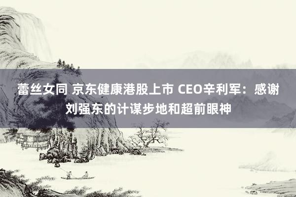 蕾丝女同 京东健康港股上市 CEO辛利军：感谢刘强东的计谋步地和超前眼神