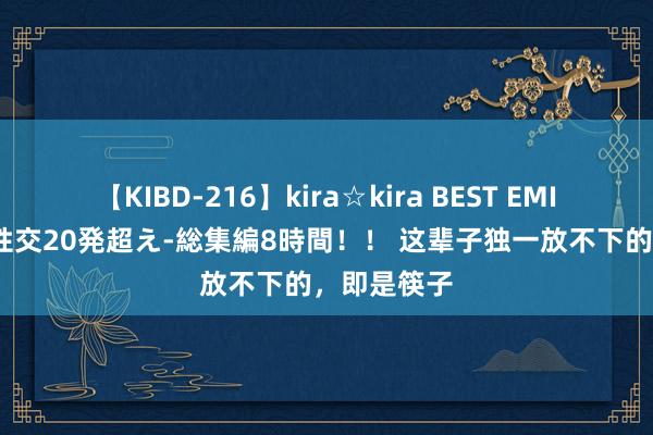 【KIBD-216】kira☆kira BEST EMIRI-中出し性交20発超え-総集編8時間！！ 这辈子独一放不下的，即是筷子