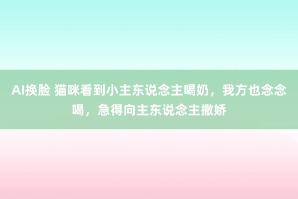 AI换脸 猫咪看到小主东说念主喝奶，我方也念念喝，急得向主东说念主撒娇