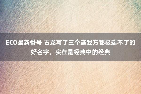 ECO最新番号 古龙写了三个连我方都极端不了的好名字，实在是经典中的经典