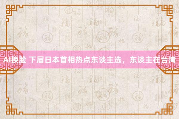 AI换脸 下届日本首相热点东谈主选，东谈主在台湾