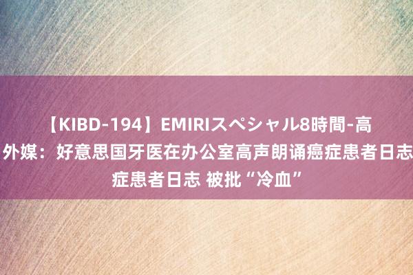 【KIBD-194】EMIRIスペシャル8時間-高画質-特別編 外媒：好意思国牙医在办公室高声朗诵癌症患者日志 被批“冷血”