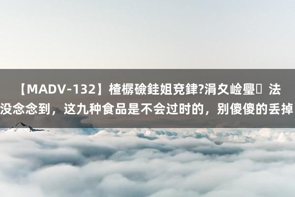 【MADV-132】楂樼礆銈姐兗銉?涓夊崄璺法 没念念到，这九种食品是不会过时的，别傻傻的丢掉。